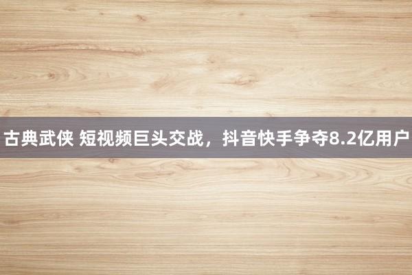 古典武侠 短视频巨头交战，抖音快手争夺8.2亿用户