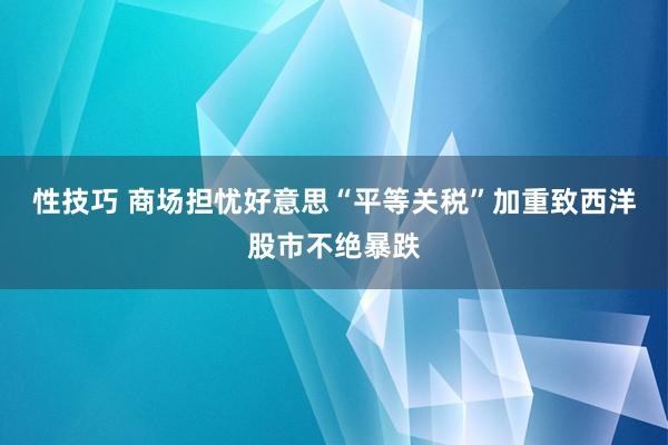 性技巧 商场担忧好意思“平等关税”加重致西洋股市不绝暴跌
