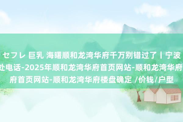セフレ 巨乳 海曙顺和龙湾华府千万别错过了丨宁波(顺和龙湾华府)售楼处电话-2025年顺和龙湾华府首页网站-顺和龙湾华府楼盘确定 /价钱/户型