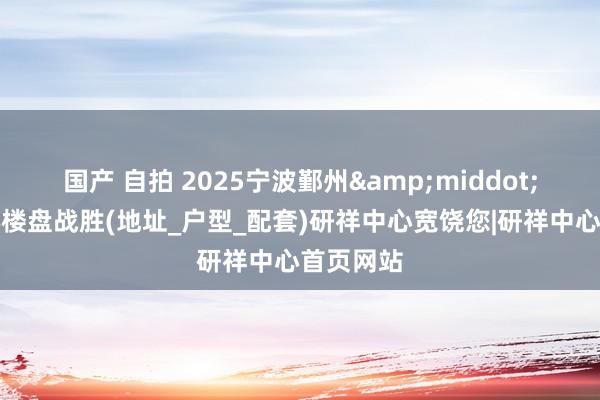 国产 自拍 2025宁波鄞州&middot;研祥中心楼盘战胜(地址_户型_配套)研祥中心宽饶您|研祥中心首页网站