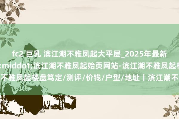 fc2 巨乳 滨江潮不雅凤起大平层_2025年最新价钱丨上城区芯&middot;滨江潮不雅凤起始页网站-滨江潮不雅凤起楼盘笃定/测评/价钱/户型/地址丨滨江潮不雅凤起-杭州房天地