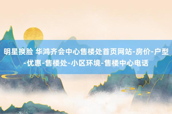 明星换脸 华鸿齐会中心售楼处首页网站-房价-户型-优惠-售楼处-小区环境-售楼中心电话