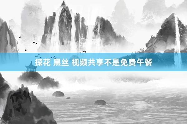 探花 黑丝 视频共享不是免费午餐
