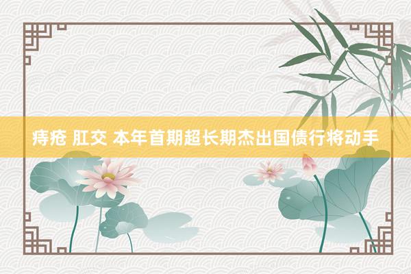 痔疮 肛交 本年首期超长期杰出国债行将动手