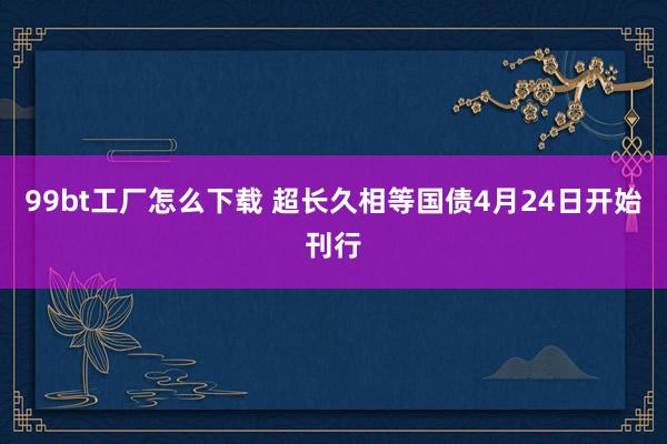 99bt工厂怎么下载 超长久相等国债4月24日开始刊行