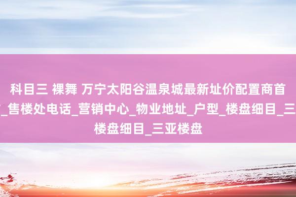 科目三 裸舞 万宁太阳谷温泉城最新址价配置商首页网站_售楼处电话_营销中心_物业地址_户型_楼盘细目_三亚楼盘