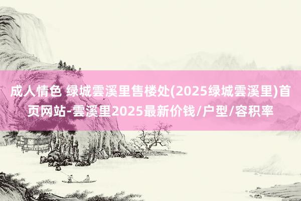 成人情色 绿城雲溪里售楼处(2025绿城雲溪里)首页网站-雲溪里2025最新价钱/户型/容积率