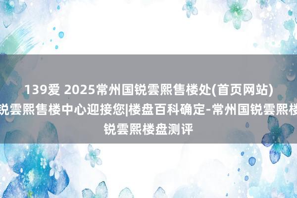 139爱 2025常州国锐雲熙售楼处(首页网站)常州国锐雲熙售楼中心迎接您|楼盘百科确定-常州国锐雲熙楼盘测评