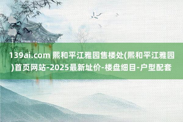 139ai.com 熙和平江雅园售楼处(熙和平江雅园)首页网站-2025最新址价-楼盘细目-户型配套