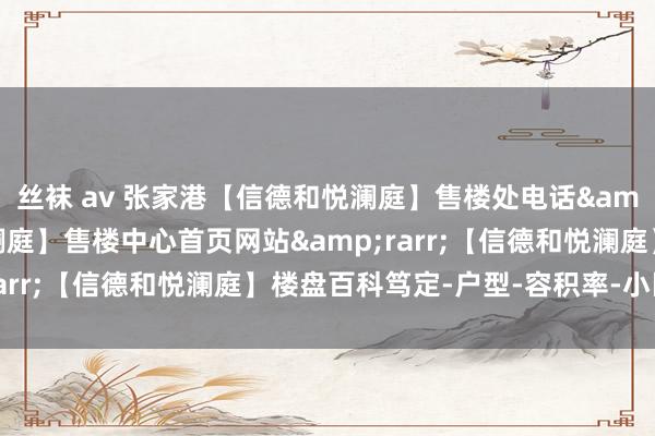 丝袜 av 张家港【信德和悦澜庭】售楼处电话&rarr;【信德和悦澜庭】售楼中心首页网站&rarr;【信德和悦澜庭】楼盘百科笃定-户型-容积率-小区环境