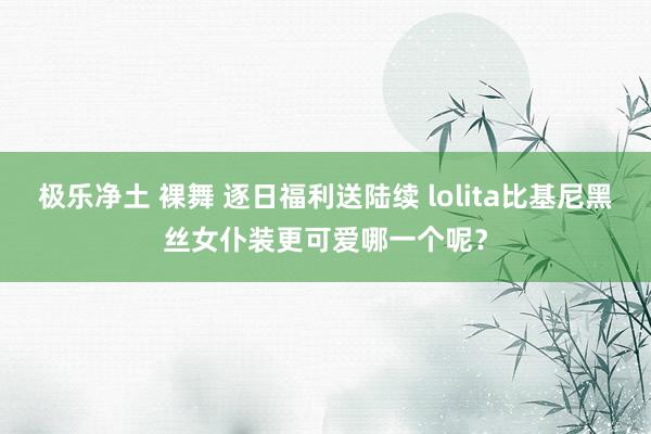 极乐净土 裸舞 逐日福利送陆续 lolita比基尼黑丝女仆装更可爱哪一个呢？