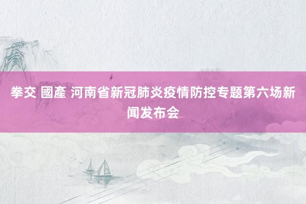 拳交 國產 河南省新冠肺炎疫情防控专题第六场新闻发布会