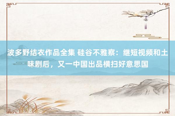 波多野结衣作品全集 硅谷不雅察：继短视频和土味剧后，又一中国出品横扫好意思国