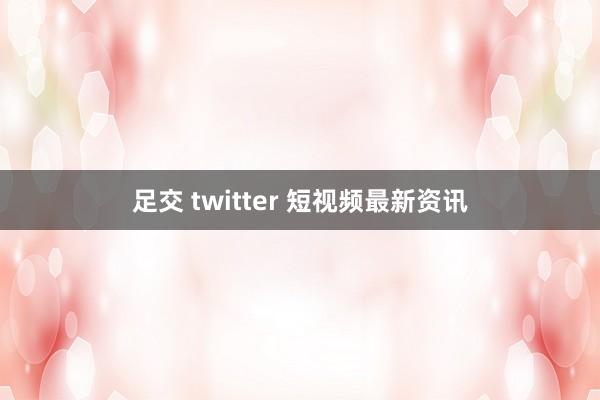 足交 twitter 短视频最新资讯