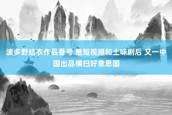 波多野结衣作品番号 继短视频和土味剧后 又一中国出品横扫好意思国