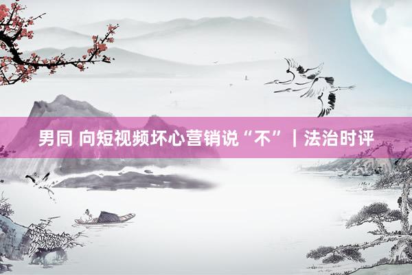 男同 向短视频坏心营销说“不”｜法治时评