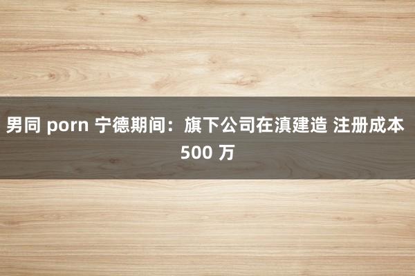 男同 porn 宁德期间：旗下公司在滇建造 注册成本 500 万