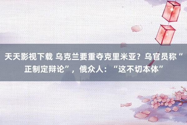 天天影视下载 乌克兰要重夺克里米亚？乌官员称“正制定辩论”，俄众人：“这不切本体”