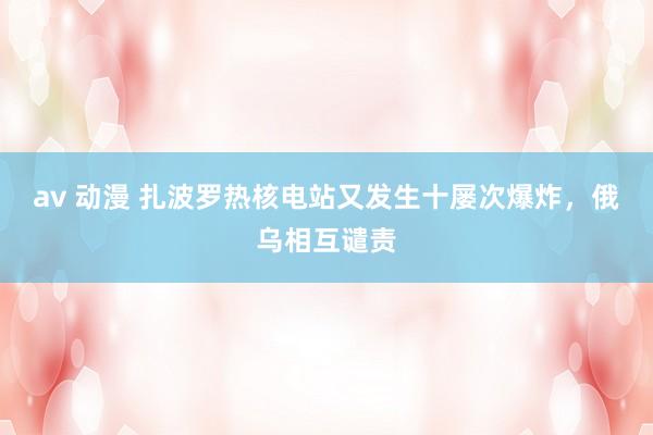 av 动漫 扎波罗热核电站又发生十屡次爆炸，俄乌相互谴责