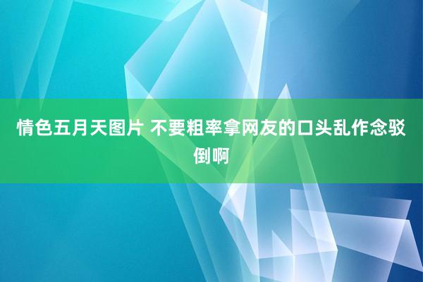 情色五月天图片 不要粗率拿网友的口头乱作念驳倒啊