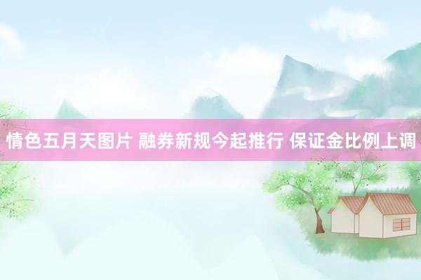 情色五月天图片 融券新规今起推行 保证金比例上调