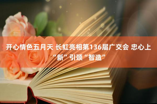 开心情色五月天 长虹亮相第136届广交会 忠心上“新”引颈“智造”