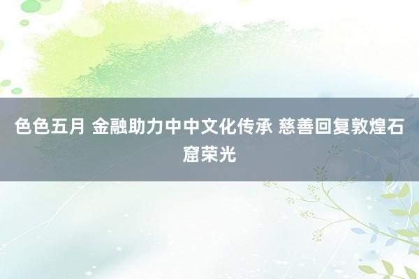 色色五月 金融助力中中文化传承 慈善回复敦煌石窟荣光