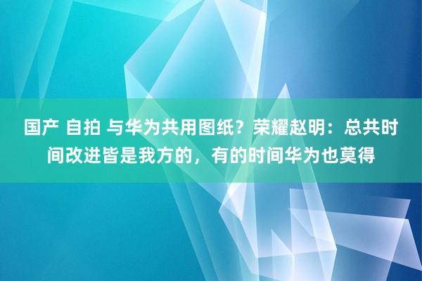 国产 自拍 与华为共用图纸？荣耀赵明：总共时间改进皆是我方的，有的时间华为也莫得
