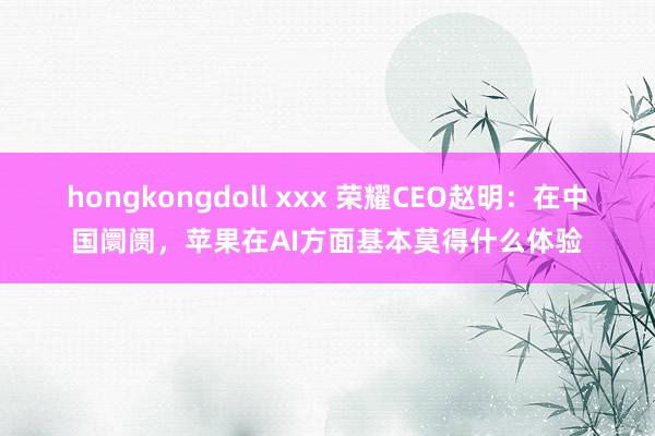 hongkongdoll xxx 荣耀CEO赵明：在中国阛阓，苹果在AI方面基本莫得什么体验