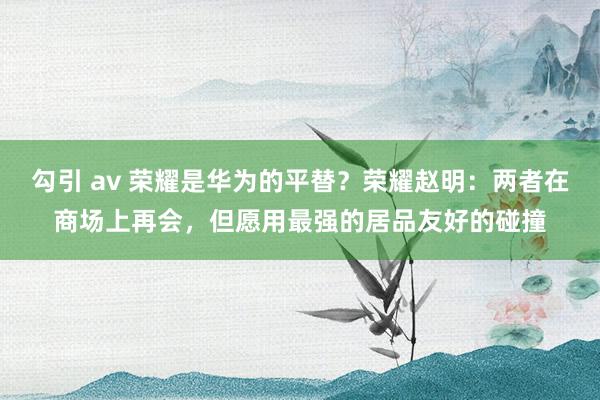 勾引 av 荣耀是华为的平替？荣耀赵明：两者在商场上再会，但愿用最强的居品友好的碰撞