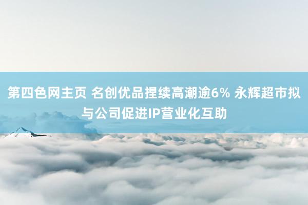 第四色网主页 名创优品捏续高潮逾6% 永辉超市拟与公司促进IP营业化互助