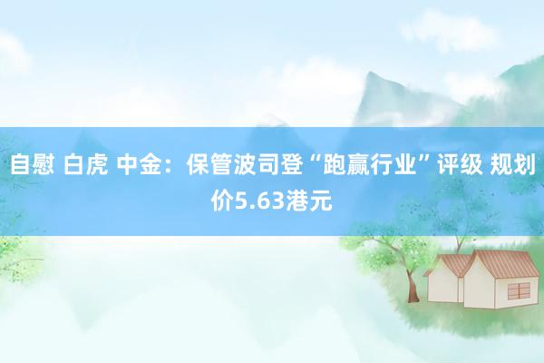 自慰 白虎 中金：保管波司登“跑赢行业”评级 规划价5.63港元