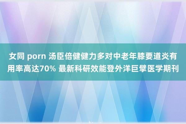 女同 porn 汤臣倍健健力多对中老年膝要道炎有用率高达70% 最新科研效能登外洋巨擘医学期刊
