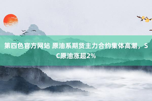 第四色官方网站 原油系期货主力合约集体高潮，SC原油涨超2%