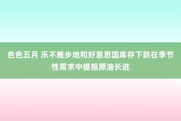 色色五月 乐不雅步地和好意思国库存下跌在季节性需求中提振原油长进