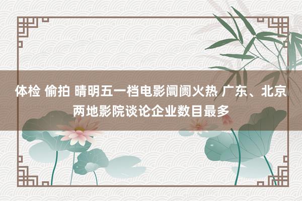体检 偷拍 晴明五一档电影阛阓火热 广东、北京两地影院谈论企业数目最多