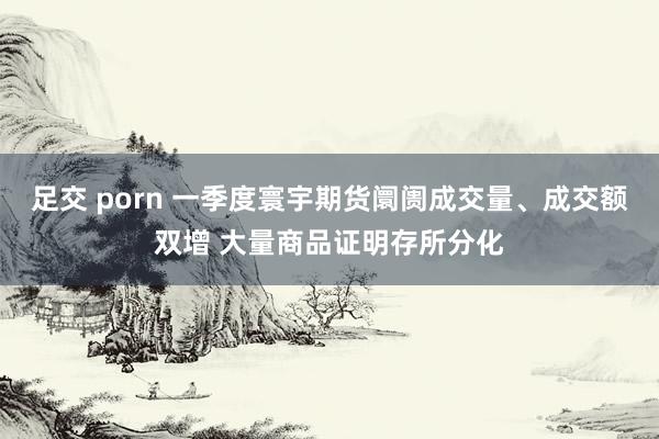 足交 porn 一季度寰宇期货阛阓成交量、成交额双增 大量商品证明存所分化